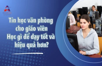 Tin học văn phòng cho giáo viên - Học gì để dạy tốt và hiệu quả hơn?